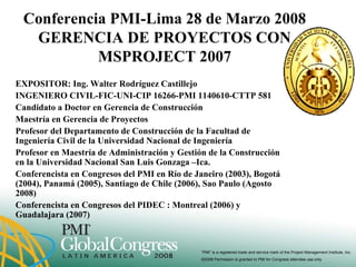 “PMI” is a registered trade and service mark of the Project Management Institute, Inc.
©2008 Permission is granted to PMI for Congress attendee use only
Conferencia PMI-Lima 28 de Marzo 2008
GERENCIA DE PROYECTOS CON
MSPROJECT 2007
EXPOSITOR: Ing. Walter Rodríguez Castillejo
INGENIERO CIVIL-FIC-UNI-CIP 16266-PMI 1140610-CTTP 581
Candidato a Doctor en Gerencia de Construcción
Maestría en Gerencia de Proyectos
Profesor del Departamento de Construcción de la Facultad de
Ingeniería Civil de la Universidad Nacional de Ingeniería
Profesor en Maestría de Administración y Gestión de la Construcción
en la Universidad Nacional San Luis Gonzaga –Ica.
Conferencista en Congresos del PMI en Río de Janeiro (2003), Bogotá
(2004), Panamá (2005), Santiago de Chile (2006), Sao Paulo (Agosto
2008)
Conferencista en Congresos del PIDEC : Montreal (2006) y
Guadalajara (2007)
 