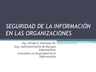SEGURIDAD DE LA INFORMACIÓN
EN LAS ORGANIZACIONES
Ing. Fredy G. Duitama M.
Esp. Administración de Riesgos
Informáticos
Consultor en Seguridad de la
Información
 