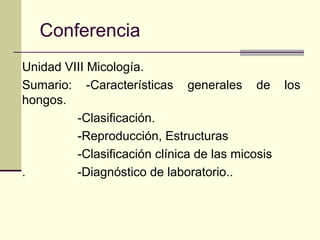 Conferencia
Unidad VIII Micología.
Sumario: -Características generales de los
hongos.
-Clasificación.
-Reproducción, Estructuras
-Clasificación clínica de las micosis
. -Diagnóstico de laboratorio..
 