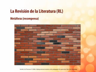 La Revisión de la Literatura (RL)
Metáforas (recompensa)
Kamler, B., & Thomson, P. (2006). Helping doctoral students write...