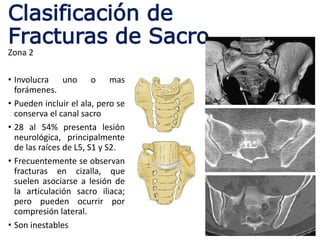 Clasificación de
Fracturas de Sacro
Zona 2
• Involucra uno o mas
forámenes.
• Pueden incluir el ala, pero se
conserva el canal sacro
• 28 al 54% presenta lesión
neurológica, principalmente
de las raíces de L5, S1 y S2.
• Frecuentemente se observan
fracturas en cizalla, que
suelen asociarse a lesión de
la articulación sacro iliaca;
pero pueden ocurrir por
compresión lateral.
• Son inestables
 