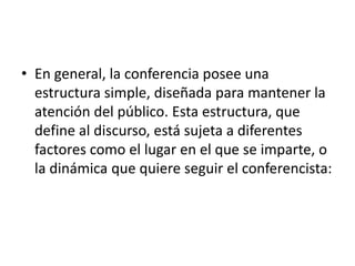 • En general, la conferencia posee una
estructura simple, diseñada para mantener la
atención del público. Esta estructura, que
define al discurso, está sujeta a diferentes
factores como el lugar en el que se imparte, o
la dinámica que quiere seguir el conferencista:
 