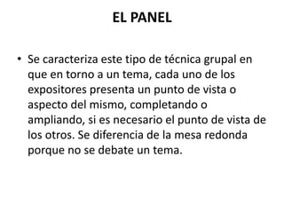 EL PANEL
• Se caracteriza este tipo de técnica grupal en
que en torno a un tema, cada uno de los
expositores presenta un punto de vista o
aspecto del mismo, completando o
ampliando, si es necesario el punto de vista de
los otros. Se diferencia de la mesa redonda
porque no se debate un tema.
 