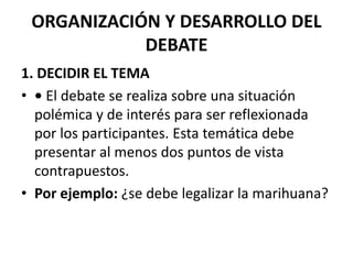 ORGANIZACIÓN Y DESARROLLO DEL
DEBATE
1. DECIDIR EL TEMA
• • El debate se realiza sobre una situación
polémica y de interés para ser reflexionada
por los participantes. Esta temática debe
presentar al menos dos puntos de vista
contrapuestos.
• Por ejemplo: ¿se debe legalizar la marihuana?
 