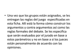 • Una vez que los grupos están asignados, se les
entregan las reglas del juego especificadas en
esta ficha. Allí está la forma cómo construir los
argumentos y contra argumentos así como las
reglas formales del debate. Se les especifica
que serán evaluados por el jurado en base a
estos parámetros y no en base a si los jueces
están personalmente de acuerdo con las
opiniones.
 