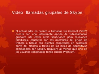 Video llamadas grupales de Skype
 El actual líder en cuanto a llamadas vía internet (VoIP)
cuenta con una interesante opción de videollamadas
grupales útil entra otras situaciones para reuniones
familiares, contactar con los miembros del grupo de
trabajo o hablar con clientes conectados en cualquier
parte del planeta a través de los miles de dispositivos
compatibles con Skype. Requiere al menos que uno de
los usuarios conectados tenga cuenta Premium.
 