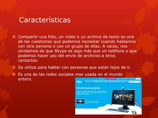 Características
 Compartir una foto, un vídeo o un archivo de texto es una
de las cuestiones que podemos necesitar cuando hablamos
con otra persona o con un grupo de ellas. A veces, nos
olvidamos de que Skype es algo más que un teléfono y que
podemos hacer uso del envío de archivos a otros
contactos.
 Se utiliza para hablar con personas que están lejos de ti
 Es una de las redes sociales mas usada en el mundo
entero.
 