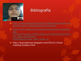 Bibliografía
 http://www.batanga.com/tech/11986/meetingburner-te-
permite-hacer-videoconferencias-gratuitas
 http://www.webex.es/includes/documents/es-meetings-
gsg-
6.12.pdf?TrackID=1030012&hbxref=http%3A%2F%2Fw
ww.webex.es%2Fhow-
to%2F&goid=quick_start_guide_es
 http://teayudamoss.blogspot.com/2012/11/fuze-
meeting-fuzebox.html
 