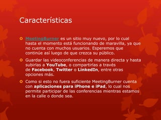 Características
 MeetingBurner es un sitio muy nuevo, por lo cual
hasta el momento está funcionando de maravilla, ya que
no cuenta con muchos usuarios. Esperemos que
continúe así luego de que crezca su público.
 Guardar las videoconferencias de manera directa y hasta
subirlas a YouTube, o compartirlas a través
de Facebook, Twitter o LinkedIn, entre otras
opciones más.
 Como si esto no fuera suficiente MeetingBurner cuenta
con aplicaciones para iPhone e iPad, lo cual nos
permite participar de las conferencias mientras estamos
en la calle o donde sea.
 