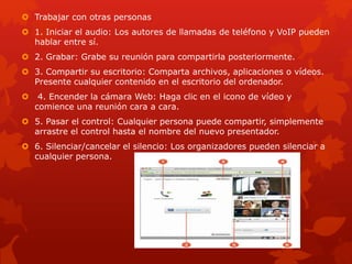  Trabajar con otras personas
 1. Iniciar el audio: Los autores de llamadas de teléfono y VoIP pueden
hablar entre sí.
 2. Grabar: Grabe su reunión para compartirla posteriormente.
 3. Compartir su escritorio: Comparta archivos, aplicaciones o vídeos.
Presente cualquier contenido en el escritorio del ordenador.
 4. Encender la cámara Web: Haga clic en el icono de vídeo y
comience una reunión cara a cara.
 5. Pasar el control: Cualquier persona puede compartir, simplemente
arrastre el control hasta el nombre del nuevo presentador.
 6. Silenciar/cancelar el silencio: Los organizadores pueden silenciar a
cualquier persona.
 