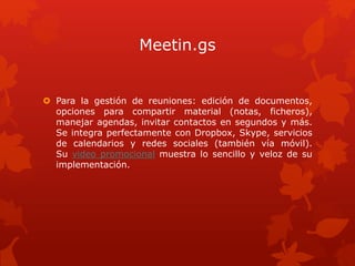 Meetin.gs
 Para la gestión de reuniones: edición de documentos,
opciones para compartir material (notas, ficheros),
manejar agendas, invitar contactos en segundos y más.
Se integra perfectamente con Dropbox, Skype, servicios
de calendarios y redes sociales (también vía móvil).
Su video promocional muestra lo sencillo y veloz de su
implementación.
 