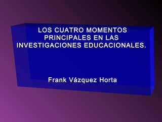LOS CUATRO MOMENTOS
PRINCIPALES EN LAS
INVESTIGACIONES EDUCACIONALES.
Frank Vázquez Horta
 