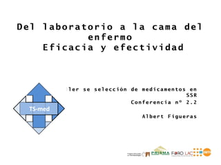 Del laboratorio a la cama del
           enfermo
    Eficacia y efectividad



      Taller se selección de medicamentos en
                                         SSR
                          Conferencia nº 2.2

                             Albert Figueras
 