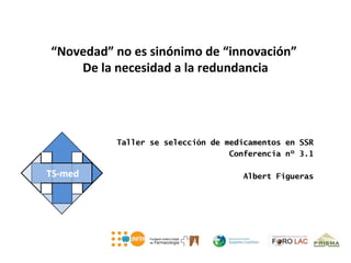 “Novedad” no es sinónimo de “innovación”
    De la necesidad a la redundancia




          Taller se selección de medicamentos en SSR
                                  Conferencia nº 3.1

                                    Albert Figueras
 
