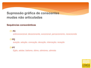 Supressão gráfica de consoantes
mudas não articuladas

Sequências consonânticas

   PC
    anticoncecional, dececionante, excecional, percecionismo, rececionista

   PÇ
     aceção, adoção, conceção, deceção, interceção, receção

   PT
     Egito, adotar, batismo, ótimo, otimismo, otimista
 