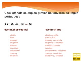 Coexistência de duplas grafias no universo da língua
portuguesa

-bd-, -bt-, -gd-, -mn-, e -tm-

Norma luso-afro-asiática         Norma brasileira

     súbdito                     súbdito ou súdito
     subtil                      subtil ou sutil
     amígdala                    amígdala ou amídala
     amigdalite                  amigdalite ou amidalite
     amnistia                    amnistia ou anistia
     indemnizar                  indenizar
     omnipotente                 omnipotente ou onipotente
     omnívoro                    omnívoro ou onívoro
     aritmética                  aritmética ou arimética
 