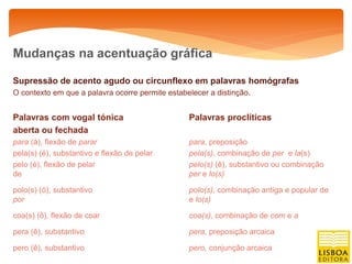 Mudanças na acentuação gráfica

Supressão de acento agudo ou circunflexo em palavras homógrafas
O contexto em que a palavra ocorre permite estabelecer a distinção.


Palavras com vogal tónica                        Palavras proclíticas
aberta ou fechada
para (á), flexão de parar                        para, preposição
pela(s) (é), substantivo e flexão de pelar       pela(s), combinação de per e la(s)
pelo (é), flexão de pelar                        pelo(s) (ê), substantivo ou combinação
de                                               per e lo(s)

polo(s) (ó), substantivo                         polo(s), combinação antiga e popular de
por                                              e lo(s)

coa(s) (ô), flexão de coar                       coa(s), combinação de com e a

pera (ê), substantivo                            pera, preposição arcaica

pero (ê), substantivo                            pero, conjunção arcaica
 