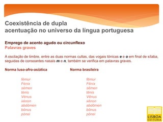Coexistência de dupla
acentuação no universo da língua portuguesa

Emprego de acento agudo ou circunflexo
Palavras graves

A oscilação de timbre, entre as duas normas cultas, das vogais tónicas e e o em final de sílaba,
seguidas de consoantes nasais m e n, também se verifica em palavras graves.

Norma luso-afro-asiática                Norma brasileira

          fémur                                   fêmur
          Fénix                                   Fênix
          sémen                                   sêmen
          ténis                                   tênis
          Vénus                                   Vênus
          xénon                                   xênon
          abdómen                                 abdômen
          bónus                                   bônus
          pónei                                   pônei
 