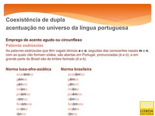 Coexistência de dupla
acentuação no universo da língua portuguesa

Emprego de acento agudo ou circunflexo
Palavras esdrúxulas
As palavras esdrúxulas que têm vogais tónicas e e o, seguidas das consoantes nasais m e n,
com as quais não formam sílaba, são abertas em Portugal, pronunciadas (é e ó), e em
grande parte do Brasil são de timbre fechado (ê e ô).


Norma luso-afro-asiática          Norma brasileira
      académico                       acadêmico
      gémeo                           gêmeo
      género                          gênero
      milénio                         milênio
      polémico                        polêmico
      cómico                          cômico
      fenómeno                        fenômeno
      insónia                         insônia
      tónico                          tônico
 
