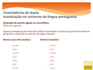 Coexistência de dupla
acentuação no universo da língua portuguesa
Emprego de acento agudo ou circunflexo
Palavras agudas

Algumas divergências de timbre são também encontradas em palavras agudas terminadas em
e e o tónico, sobretudo em palavras de origem francesa.

Norma luso-afro-asiática            Norma brasileira

         caraté                               caratê
         bebé                                 bebê
         matiné                               matinê
         puré                                 purê
         cocó                                 cocô
         judo                                 judô
         metro                                metrô
 