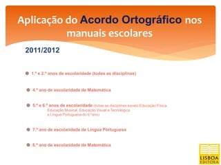 Aplicação do Acordo Ortográfico nos
          manuais escolares
 2011/2012


  1.º e 2.º anos de escolaridade (todas as disciplinas)


  4.º ano de escolaridade de Matemática


  5.º e 6.º anos de escolaridade (todas as disciplinas exceto Educação Física,
            Educação Musical, Educação Visual e Tecnológica
            e Língua Portuguesa do 6.ºano)



  7.º ano de escolaridade de Língua Portuguesa


  8.º ano de escolaridade de Matemática
 