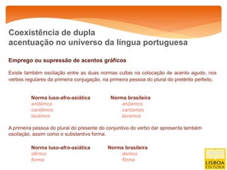 Coexistência de dupla
acentuação no universo da língua portuguesa

Emprego ou supressão de acentos gráficos

Existe também oscilação entre as duas normas cultas na colocação de acento agudo, nos
verbos regulares da primeira conjugação, na primeira pessoa do plural do pretérito perfeito.


          Norma luso-afro-asiática           Norma brasileira
          andámos                                andamos
          cantámos                               cantamos
          lavámos                                lavamos

A primeira pessoa do plural do presente do conjuntivo do verbo dar apresenta também
oscilação, assim como o substantivo forma.

          Norma luso-afro-asiática         Norma brasileira
          dêmos                                demos
          forma                                fôrma
 