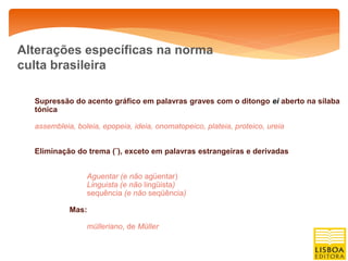 Alterações específicas na norma
culta brasileira

  Supressão do acento gráfico em palavras graves com o ditongo ei aberto na sílaba
  tónica

  assembleia, boleia, epopeia, ideia, onomatopeico, plateia, proteico, ureia


  Eliminação do trema (¨), exceto em palavras estrangeiras e derivadas


                 Aguentar (e não agüentar)
                 Linguista (e não lingüista)
                 sequência (e não seqüência)

            Mas:

                 mülleriano, de Müller
 