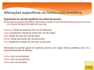 Alterações específicas na norma culta brasileira
Supressão de acentos gráficos em palavras graves
Eliminação do acento circunflexo nas formas verbais e nominais das palavras graves em que
   um o tónico fechado faz hiato com outro o.

abençoo, flexão de abençoar (em vez de abençôo)
enjoo substantivo e flexão de enjoar (em vez de enjôo)
moo, flexão de moer (em vez de môo)
povoo, flexão de povoar (em vez de povôo)
voo, substantivo e flexão de voar (em vez de vôo)

Eliminação do acento agudo em palavras graves com vogais tónicas grafadas com i e u,
quando precedidas de ditongo

baiuca (em vez de baiúca)
boiuno (em vez de boiúno)
feiura (em vez de feiúra)
 