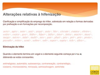 Alterações relativas à hifenização
Clarificação e simplificação do emprego do hífen, sobretudo em relação a formas derivadas
por prefixação e em formações por recomposição.


aero-, agro-, ante-, anti-, arqui-, auto-, bio-, circum-, contra-, eletro-,
entre-, extra-, geo-, hidro-, hiper-, infra-, inter-, intra-, macro-, maxi-,
mega-, micro-, mini-, multi-, neo-, pan-, pluri-, pós-, pré-, pró-, proto-,
pseudo-, retro-, semi-, sobre-, sub-, super-, supra-, tele-, ultra-...

Eliminação do hífen


Quando o elemento termina em vogal e o elemento seguinte começa por r ou s,
dobrando-se estas consoantes.

antirreligioso, autorrádio, autosserviço, contrarreação, contrarrelógio,
cosseno, microssistema, minissaia, semisselvagem, semirreta
 