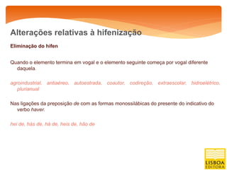 Alterações relativas à hifenização
Eliminação do hífen


Quando o elemento termina em vogal e o elemento seguinte começa por vogal diferente
  daquela.

agroindustrial, antiaéreo, autoestrada, coautor, codireção, extraescolar, hidroelétrico,
   plurianual

Nas ligações da preposição de com as formas monossilábicas do presente do indicativo do
  verbo haver.

hei de, hás de, há de, heis de, hão de
 