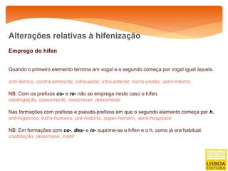 Alterações relativas à hifenização
Emprego do hífen


Quando o primeiro elemento termina em vogal e o segundo começa por vogal igual àquela.

anti-ibérico, contra-almirante, infra-axilar, intra-arterial, micro-ondas, semi-interno.

NB: Com os prefixos co- e re- não se emprega neste caso o hífen.
coobrigação, coocorrente, reescrever, reexaminar

Nas formações com prefixos e pseudo-prefixos em que o segundo elemento começa por h.
anti-higiénico, extra-humano, pré-história, super-homem, semi-hospitalar

NB: Em formações com co-, des- e in- suprime-se o hífen e o h, como já era habitual.
coabitação, desumano, inábil
 
