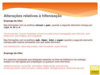 Alterações relativas à hifenização
Emprego do hífen
Nas formações com os prefixos circum- e pan-, quando o segundo elemento começa por
vogal, h, m ou n.

circum-escolar, circum-hospitalar, circum-murado,circum-navegação; pan-africano, pan-
helenismo, pan-mágico, pan-negritude
Nas formações com os prefixos sub-, hiper-, inter- e super- quando o segundo elemento
começa pela mesma consoante com que estes terminam.
sub-bibliotecário, hiper-requintado, inter-resistente, super-revista


Emprego do hífen

Em palavras compostas que designam espécies na área da botânica e da zoologia,
estejam ou não ligadas por preposição ou qualquer outro elemento.
abóbora-menina, couve-flor, erva-doce, feijão-verde; erva-do-chá,
ervilha-de-cheiro, bem-me-quer; cobra-capelo, formiga-branca; andorinha-do-mar
 