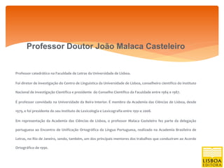 Professor Doutor João Malaca Casteleiro


Professor catedrático na Faculdade de Letras da Universidade de Lisboa.

Foi diretor de investigação do Centro de Linguística da Universidade de Lisboa, conselheiro científico do Instituto

Nacional de Investigação Científica e presidente do Conselho Científico da Faculdade entre 1984 e 1987.

É professor convidado na Universidade da Beira Interior. É membro da Academia das Ciências de Lisboa, desde

1979, e foi presidente do seu Instituto de Lexicologia e Lexicografia entre 1991 e 2008.

Em representação da Academia das Ciências de Lisboa, o professor Malaca Casteleiro fez parte da delegação

portuguesa ao Encontro de Unificação Ortográfica da Língua Portuguesa, realizado na Academia Brasileira de

Letras, no Rio de Janeiro, sendo, também, um dos principais mentores dos trabalhos que conduziram ao Acordo

Ortográfico de 1990.
 