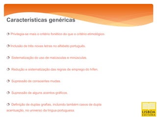 Características genéricas

 Privilegia-se mais o critério fonético do que o critério etimológico.


 Inclusão de três novas letras no alfabeto português.


 Sistematização do uso de maiúsculas e minúsculas.


 Redução e sistematização das regras de emprego do hífen.


 Supressão de consoantes mudas.


 Supressão de alguns acentos gráficos.


 Definição de duplas grafias, incluindo também casos de dupla
acentuação, no universo da língua portuguesa.
 