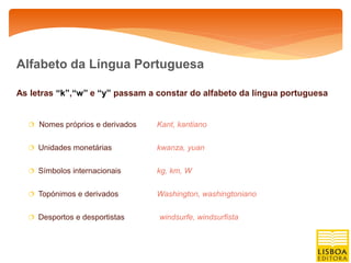 Alfabeto da Língua Portuguesa

As letras “k”,“w” e “y” passam a constar do alfabeto da língua portuguesa


   Nomes próprios e derivados   Kant, kantiano

   Unidades monetárias          kwanza, yuan

   Símbolos internacionais      kg, km, W

   Topónimos e derivados        Washington, washingtoniano

   Desportos e desportistas     windsurfe, windsurfista
 