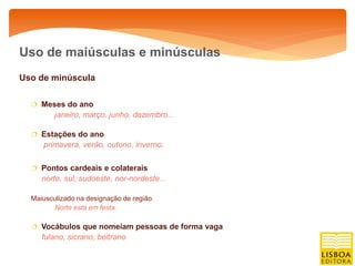 Uso de maiúsculas e minúsculas
Uso de minúscula

   Meses do ano
         janeiro, março, junho, dezembro...

   Estações do ano
     primavera, verão, outono, inverno.

   Pontos cardeais e colaterais
     norte, sul, sudoeste, nor-nordeste...

  Maiusculizado na designação de região
        Norte está em festa.

   Vocábulos que nomeiam pessoas de forma vaga
     fulano, sicrano, beltrano
 