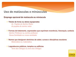 Uso de maiúsculas e minúsculas
Emprego opcional de maiúscula ou minúscula

   Títulos de livros ou obras equiparadas
        As Pupilas do Senhor Reitor
        As pupilas do senhor reitor

   Formas de tratamento, expressões que exprimem reverência, hierarquia, cortesia
     Senhor Professor ou senhor professor
     Vossa Santidade ou vossa santidade

   Nomes que designam domínios do saber, cursos e disciplinas escolares
        Matemática ou matemática

   Logradouros públicos, templos ou edifícios
        Torre dos Clérigos ou torre dos Clérigos
 
