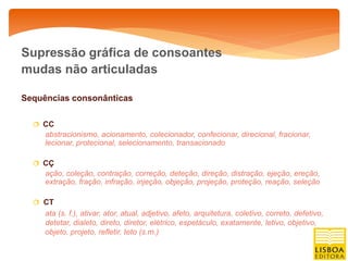 Supressão gráfica de consoantes
mudas não articuladas

Sequências consonânticas

   CC
     abstracionismo, acionamento, colecionador, confecionar, direcional, fracionar,
     lecionar, protecional, selecionamento, transacionado

   CÇ
     ação, coleção, contração, correção, deteção, direção, distração, ejeção, ereção,
     extração, fração, infração, injeção, objeção, projeção, proteção, reação, seleção

   CT
     ata (s. f.), ativar, ator, atual, adjetivo, afeto, arquitetura, coletivo, correto, defetivo,
     detetar, dialeto, direto, diretor, elétrico, espetáculo, exatamente, letivo, objetivo,
     objeto, projeto, refletir, teto (s.m.)
 