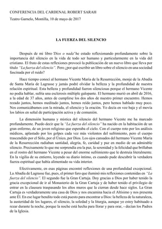 CONFERENCIA DEL CARDENAL ROBERT SARAH
Teatro Garnelo, Montilla, 10 de mayo de 2017
LA FUERZA DEL SILENCIO
Después de mi libro 'Dios o nada' he estado reflexionando profundamente sobre la
importancia del silencio en la vida de todo ser humano y particularmente en la vida del
cristiano. El fruto de estas reflexiones provocó la publicación de un nuevo libro que lleva por
título “La fuerza del silencio”. Pero ¿por qué escribir un libro sobre el silencio en una sociedad
fascinada por el ruido?
Hace tiempo conocí al hermano Vicente María de la Resurrección, monje de la Abadía
de Santa María de Lagrasse y jamás podré olvidar la belleza y la profundidad de nuestra
relación espiritual. Esta belleza y profundidad fueron silenciosas porque el hermano Vicente
no podía hablar, sufría una esclerosis múltiple galopante. El hermano murió en abril de 2016,
a la edad de 37 años, antes de cumplirse los dos años de nuestro primer encuentro. Hemos
rezado juntos, hemos meditado juntos, hemos reído juntos, pero hemos hablado muy poco.
Nos comunicábamos con la mirada, el silencio y la oración. Yo decía en voz baja y el movía
los labios en señal de participación activa y de comunión.
La dimensión humana y mística del silencio del hermano Vicente me ha marcado
profundamente. Puedo decir que la “La fuerza del silencio” ha nacido en la habitación de un
gran enfermo, de un joven religioso que esperaba el cielo. Con el cuerpo roto por los análisis
médicos, aplastado por los golpes cada vez más violentos del sufrimiento, pero el cuerpo
trascendido por el Sólo, por el Único, por Dios. Los ojos cansados del hermano Vicente María
de la Resurrección radiaban santidad, alegría, fe, caridad y paz en medio de un admirable
silencio. Precisamente lo que me sorprendía era la paz, la serenidad y la felicidad que brillaban
en el rostro del hermano Vicente a pesar del enorme sufrimiento que le destruía literalmente.
En la vigilia de su entierro, leyendo su diario íntimo, es cuando pude descubrir la verdadera
fuerza espiritual que había alimentado su vida interior.
Efectivamente, en esas páginas encontré reflexiones de una profundidad excepcional.
La Abadía de Lagrasse fue, pues, el primer faro que iluminó mis reflexiones contenidas en “La
fuerza del silencio”. El segundo fue la Gran Cartuja. Doy gracias a Dios por haber tenido la
gracia excepcional de ir al Monasterio de la Gran Cartuja y de haber tenido el privilegio de
entrar en la clausura traspasando los altos muros que la cierran desde hace siglos. La Gran
Cartuja es verdaderamente una casa de Dios y nos encamina hacia el Altísimo y nos presenta
ante Él. En ese lugar bendito todo está puesto para encontrar a Dios: la belleza de la naturaleza,
la austeridad de los lugares, el silencio, la soledad y la liturgia, aunque yo estoy habituado a
rezar durante la noche, porque la noche está hecha para llorar y para orar, - decían los Padres
de la Iglesia.
 