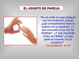 EL ASUNTO DE PAREJA “ No os unáis en yugo desigual con los incrédulos; porque ¿qué compañerismo tiene la justicia con la injusticia? ¿Y qué comunión la luz con las tinieblas?  ¿Y qué concordia Cristo con Belial? ¿O qué parte el creyente con el incrédulo?”  2 Corintios 6: 14-15 