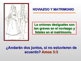 NOVIAZGO Y MATRIMONIO   La uniones desiguales son tan graves en el noviazgo y fatales en el matrimonio.   ¿Andarán dos juntos, si no estuvieren de acuerdo?  Amos 3:3 