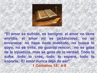 “ El amor es sufrido, es benigno; el amor no tiene envidia, el amor no es jactancioso, no se envanece; no hace nada indebido, no busca lo suyo, no se irrita, no guarda rencor;  no se goza de la injusticia, mas se goza de la verdad. Todo lo sufre, todo lo cree, todo lo espera, todo lo soporta.  El amor nunca deja de ser”  1 Corintios 13:  4-8 