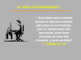 EL AREA DE PRIORIDADES “ ...Ejercítate para la piedad; porque el ejercicio corporal para poco es provechoso, pero la piedad para todo aprovecha, pues tiene promesa de esta vida presente, y de la venidera”  1  Timoteo 4: 7-9 