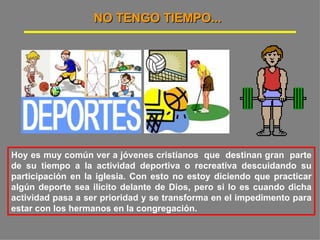 NO TENGO TIEMPO... Hoy es muy común ver a jóvenes cristianos  que  destinan gran  parte de su tiempo a la actividad deportiva o recreativa descuidando su participación en la iglesia. Con esto no estoy diciendo que practicar algún deporte sea ilícito delante de Dios, pero si lo es cuando dicha actividad pasa a ser prioridad y se transforma en el impedimento para estar con los hermanos en la congregación.  