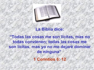 La Biblia dice: “ Todas las cosas me son lícitas, mas no todas convienen; todas las cosas me son lícitas, mas yo no me dejaré dominar de ninguna”  1 Corintios 6: 12 