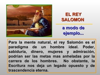 EL REY SALOMON  a modo de ejemplo... Para la mente natural, el rey Salomón es el paradigma de un hombre ideal. Poder, sabiduría, dinero, mujeres y admiración, podrían ser las metas mas anheladas por la carrera de los hombres.  No obstante, la Escritura nos deja un legado opuesto y de trascendencia eterna. 