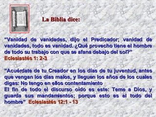 “ Vanidad de vanidades, dijo el Predicador; vanidad de vanidades, todo es vanidad. ¿Qué provecho tiene el hombre de todo su trabajo con que se afana debajo del sol?”   Eclesiastés 1: 2-3   “ Acuérdate de tu Creador en los días de tu juventud, antes que vengan los días malos, y lleguen los años de los cuales digas: No tengo en ellos contentamiento  El fin de todo el discurso oído es este: Teme a Dios, y guarda sus mandamientos; porque esto es el todo del hombre”   Eclesiastés 12:1 - 13 La Biblia dice: 
