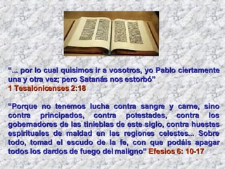 “ ... por lo cual quisimos ir a vosotros, yo Pablo ciertamente una y otra vez; pero Satanás nos estorbó”  1 Tesalonicenses 2:18   “ Porque no tenemos lucha contra sangre y carne, sino contra principados, contra potestades, contra los gobernadores de las tinieblas de este siglo, contra huestes espirituales de maldad en las regiones celestes... Sobre todo, tomad el escudo de la fe, con que podáis apagar todos los dardos de fuego del maligno”  Efesios 6: 10-17 