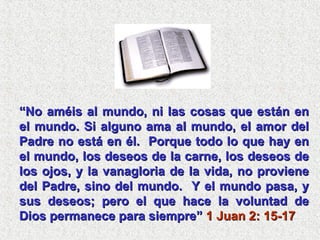 “ No améis al mundo, ni las cosas que están en el mundo. Si alguno ama al mundo, el amor del Padre no está en él.  Porque todo lo que hay en el mundo, los deseos de la carne, los deseos de los ojos, y la vanagloria de la vida, no proviene del Padre, sino del mundo.  Y el mundo pasa, y sus deseos; pero el que hace la voluntad de Dios permanece para siempre”  1 Juan 2: 15-17 