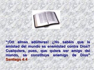 “ ¡OH almas adúlteras! ¿No sabéis que la amistad del mundo es enemistad contra Dios? Cualquiera, pues, que quiera ser amigo del mundo, se constituye enemigo de Dios”  Santiago 4:4 